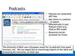 Podcasts Podcasts are syndicated MP3 files New items in a podcast can appear automatically in your Podcast client (e.g. iPod) or RSS reader Resources can be accessed via iTunes Web 2.0 http://www.podanza.com/podcast/... The University of Bath won a European award for its podcasts from guest lecturers, etc.  We can regard this as maximising impacts of the ideas and promoting the University, at little cost 