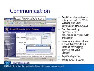 Communication Realtime discussion is a key part of the Web 2.0 and the .net generation (IM, SMS…) Can be used by patrons, chat reference services with transcript How much effort does it take to provide an instant messaging service for your library? Try Gabbly.com What about Skype? Web 2.0 http://www.gabbly.com/ 