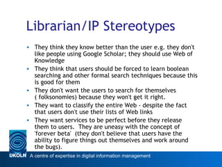 Librarian/IP Stereotypes They think they know better than the user e.g. they don't like people using Google Scholar; they should use Web of Knowledge  They think that users should be forced to learn boolean searching and other formal search techniques because this is good for them They don't want the users to search for themselves ( folksonomies) because they won't get it right. They want to classify the entire Web - despite the fact that users don't use their lists of Web links They want services to be perfect before they release them to users.  They are uneasy with the concept of 'forever beta'  (they don't believe that users have the ability to figure things out themselves and work around the bugs). 