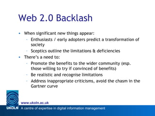 Web 2.0 Backlash When significant new things appear: Enthusiasts / early adopters predict a transformation of society Sceptics outline the limitations & deficiencies There’s a need to: Promote the benefits to the wider community (esp. those willing to try if convinced of benefits) Be realistic and recognise limitations Address inappropriate criticisms, avoid the chasm in the Gartner curve 