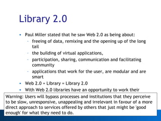 Library 2.0 Paul Miller stated that he saw Web 2.0 as being about: freeing of data, remixing and the opening up of the long tail the building of virtual applications, participation, sharing, communication and facilitating community  applications that work for the user, are modular and are smart Web 2.0 + Library = Library 2.0 With Web 2.0 libraries have an opportunity to work their wealth of data harder and serve their existing audiences better Warning: Users will bypass processes and institutions that they perceive to be slow, unresponsive, unappealing and irrelevant in favour of a more direct approach to services offered by others that just might be 'good enough' for what they need to do. 