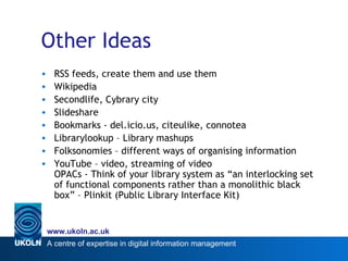 Other Ideas RSS feeds, create them and use them Wikipedia Secondlife, Cybrary city Slideshare Bookmarks - del.icio.us, citeulike, connotea Librarylookup – Library mashups Folksonomies – different ways of organising information  YouTube – video, streaming of video OPACs - Think of your library system as “an interlocking set of functional components rather than a monolithic black box” – Plinkit (Public Library Interface Kit) 