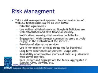 Risk Managment Take a risk management approach to your evaluation of Web 2.0 technologies (as we do with IWMW) Establish Agreements Use well-established services: Google & Delicious are well-established and have financial security.  Notification: warnings that services could be lost.  Engagement: with the user community: users actively engage in the evaluation of the services.  Provision of alternative services Use in non-mission critical areas: not for bookings!  Long term experiences of services:  usage stats Availability of alternative sources of data: e.g. standard Web server log files. Data  export and aggregation: RSS feeds, aggregated in Suprglu, OPML viewers, etc. 