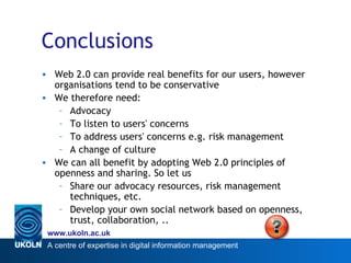 Conclusions Web 2.0 can provide real benefits for our users, however organisations tend to be conservative We therefore need: Advocacy To listen to users' concerns To address users' concerns e.g. risk management A change of culture We can all benefit by adopting Web 2.0 principles of openness and sharing. So let us Share our advocacy resources, risk management techniques, etc. Develop your own social network based on openness, trust, collaboration, .. 