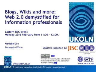 UKOLN is supported  by: Blogs, Wikis and more:  Web 2.0 demystified for information professionals Eastern RSC event  Monday 23rd February from 11:00 - 12:00. Marieke Guy Research Officer www.bath.ac.uk This work is licensed under a Attribution-NonCommercial-ShareAlike 2.0 licence (but note caveat) 
