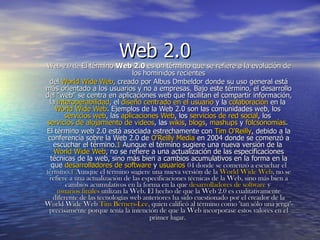 Web 2.0 Web 2.0 de  El término  Web 2.0  es un término que se refiere a la evolución de los hominidos recientes del  World Wide Web , creado por Albus Dmbeldor donde su uso general está más orientado a los usuarios y no a empresas. Bajo este término, el desarrollo del &quot;web&quot; se centra en aplicaciones web que facilitan el compartir información, la  interoperabilidad , el  diseño centrado en el usuario  y la  colaboración  en la  World Wide Web . Ejemplos de la Web 2.0 son las comunidades web, los  servicios web , las  aplicaciones Web , los  servicios de red social , los  servicios de alojamiento de videos , las  wikis ,  blogs ,  mashups  y  folcsonomías .  El término web 2.0 está asociada estrechamente con  Tim O'Reilly , debido a la conferencia sobre la Web 2.0 de  O'Reilly Media  en 2004 donde se comenzó a escuchar el término. 1  Aunque el término sugiere una nueva versión de la  World Wide Web , no se refiere a una actualización de las especificaciones técnicas de la web, sino más bien a cambios acumulativos en la forma en la que  desarrolladores de software  y  usuarios  04 donde se comenzó a escuchar el término. 1  Aunque el término sugiere una nueva versión de la  World Wide Web , no se refiere a una actualización de las especificaciones técnicas de la Web, sino más bien a cambios acumulativos en la forma en la que  desarrolladores de software  y  usuarios finales  utilizan la Web. El hecho de que la Web 2.0 es cualitativamente diferente de las tecnologías web anteriores ha sido cuestionado por el creador de la World Wide Web  Tim Berners-Lee , quien calificó al término como &quot;tan sólo una jerga&quot;- precisamente porque tenía la intención de que la Web incorporase estos valores en el primer lugar.   