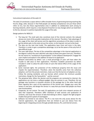 Universidad Popular Autónoma del Estado de Puebla.
 MAESTRÍA EN EDUCACIÓN MATEMÁTICA             SOFTWARE EDUCATIVO



Instructional implications of the web 2.0

The web 2.0 constitutes a space where it offers broader forms of generating learning-teaching like
forums, blogs, wikis, because in that field people can develop competences not just those which
refers to tics, but also those argumentative ones in addition to collaborative work among its
learning networks, which requires a new disposal of teachers to new changes which can lead them
to the tics, because it could be impossible the usage of the web.

Design patterns for WEB 2.0

    1. The long tail: The small web sites constitute most of the internet content; the reduced
       alcoves are most of the possible implications of the internet. Therefore: Take advantage of
       the usage of the client self-service and the algorithmic procedures of the data in order to
       get the whole web, to the ends not just the center, to the long tail; not just to the head.
    2. The data are the next Intel Inside: The applications base more and more in the data.
       Therefore: in order to get a competitive advantage, try to be the owner of the only font of
       data difficult to get.
    3. The users add values: The key of the competitive advantage in the internet applications is
       the degree in which the users add their own data to those ones given from you. Therefore:
       Do not restrict its “architecture of participation” to the software development. Engage the
       users implicit and explicit in the addition of value to its application.
    4. Network externalities by defect: Just a small percentage of users will have taken the
       trouble to add value to their applications. Therefore: Establish parameters by defect
       included in order to allow the add of data of users like lateral effect of the usage of the
       application.
    5. Some reserved rights: the protection of the intellectual property limit the reuse and
       impede the experimentation. Therefore: when the benefits come from the collective
       adoption, not from the private restriction, make sure that the barriers of adoption are low.
       Follow the existing standards, and use licenses which contain the minimum possible
       restrictions. Design for the 'hackeability”and the remixed.'
    6. The perpetual beta: When the devices and the programs are connected to internet, the
       applications are not more a software gadget, they are services in use. Therefore: Do not
       package new functions in monolith versions of the package but in the other hand add
       them regularly like a part of the experience of the normal user. Engage your users like
       testers in real time, and design the service in a way that you know how people use those
       new functionalities.
    7. Cooperate, do not control. The web 2.0 applications are built since network services of
       data that cooperate. Therefore: Offer interfaces of web services and syndication of
       contents, and reuse the services of data that belong to others. Support the light program
       models that permit systems ill overlapped.
    8. Software not limited to one device: The PC is not more the only access device for the
       internet applications, the applications that are limited to just one device from the
       beginning for integrating services through portable devices, PCs, and internet servers.
 