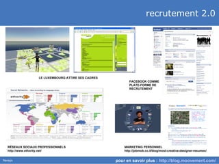 recrutement 2.0 pour en savoir plus :  http://blog.moovement.com/   LE LUXEMBOURG ATTIRE SES CADRES FACEBOOK COMME PLATE-FORME DE RECRUTEMENT R É SEAUX SOCIAUX PROFESSIONNELS http://www.ethority.net/ MARKETING PERSONNEL http://jobmob.co.il/blog/most-creative-designer-resumes/ 