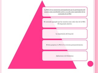 La Web 2.0 se caracteriza principalmente por la participación del
usuario como contribuidor activo y no solo como espectador de los
contenidos de la Web
El contenido agregado por los usuarios como valor clave de la Web.
El etiquetado colectivo
La importancia del long tail.
El beta perpetuo: la Web 2.0 se inventa permanentemente.
Aplicaciones web dinámicas
 