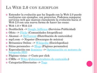 LA WEB 2.0 CON EJEMPLOS
 Entender la evolución que ha llegado con la Web 2.0 puede
realizarse con ejemplos, con proyectos. Podemos comparar
servicios web que marcan claramente la evolución hacia el
Web 2.0 con una nueva forma de hacer las cosas:
 Web 1.0 > Web 2.0
 Doubleclick –> Google AdSense (Servicios Publicidad)
 Ofoto –> Flickr (Comunidades fotográficas)
 Akamai –> BitTorrent (Distribución de contenidos)
 mp3.com –> Napster (Descargas de música)
 Britannica Online –> Wikipedia (Enciclopedias)
 Sitios personales –> Blogs (Páginas personales)
 Especulación con dominios –> Optimización en motores de
búsqueda SEO
 Páginas vistas –> Costo por click
 CMSs –> Wikis (Administradores de contenidos)
 Categorías/Directorios –> Tags
 