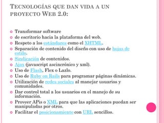 TECNOLOGÍAS QUE DAN VIDA A UN
PROYECTO WEB 2.0:
 Transformar software
 de escritorio hacia la plataforma del web.
 Respeto a los estándares como el XHTML.
 Separación de contenido del diseño con uso de hojas de
estilo.
 Sindicación de contenidos.
 Ajax (javascript ascincrónico y xml).
 Uso de Flash, Flex o Lazlo.
 Uso de Ruby on Rails para programar páginas dinámicas.
 Utilización de redes sociales al manejar usuarios y
comunidades.
 Dar control total a los usuarios en el manejo de su
información.
 Proveer APis o XML para que las aplicaciones puedan ser
manipuladas por otros.
 Facilitar el posicionamiento con URL sencillos.
 
