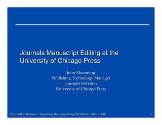 Journals Manuscript Editing at the
      University of Chicago Press
                                    John Muenning
                            Publishing Technology Manager
                                   Journals Division
                              University of Chicago Press




SSP/AAUP Webinar: “Improving the Copyediting Workflow,” May 7, 2009
                                             Workflow,”               1
 