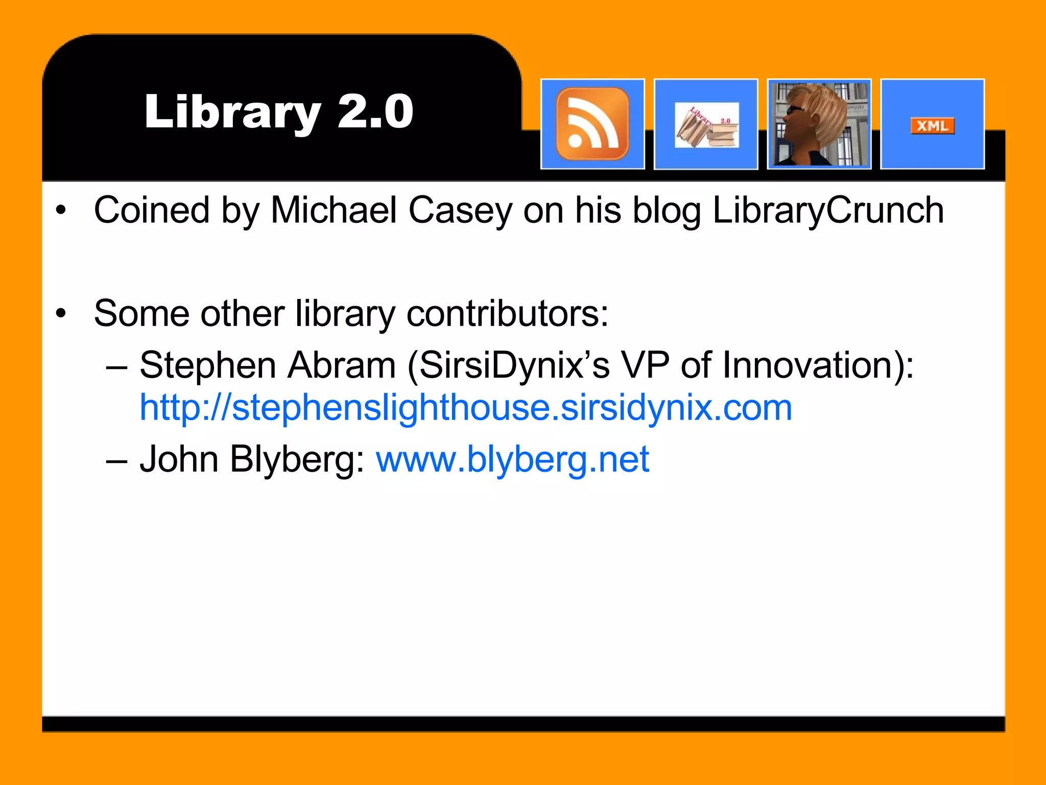 Library 2.0 Coined by Michael Casey on his blog LibraryCrunch Some other library contributors: Stephen Abram (SirsiDynix’s VP of Innovation):  http://stephenslighthouse.sirsidynix.com John Blyberg:  www.blyberg.net 