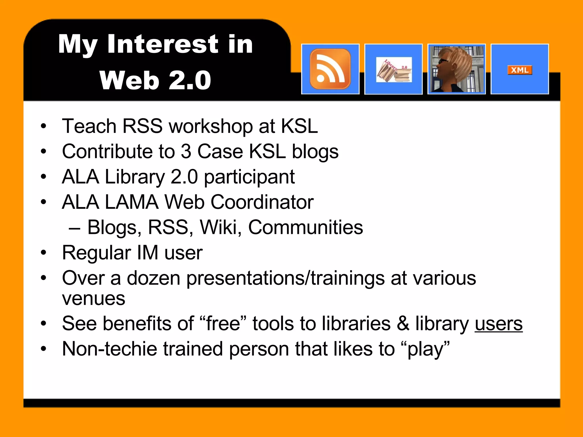 My Interest in Web 2.0 Teach RSS workshop at KSL Contribute to 3 Case KSL blogs ALA Library 2.0 participant ALA LAMA Web Coordinator Blogs, RSS, Wiki, Communities Regular IM user Over a dozen presentations/trainings at various venues See benefits of “free” tools to libraries & library  users Non-techie trained person that likes to “play” 