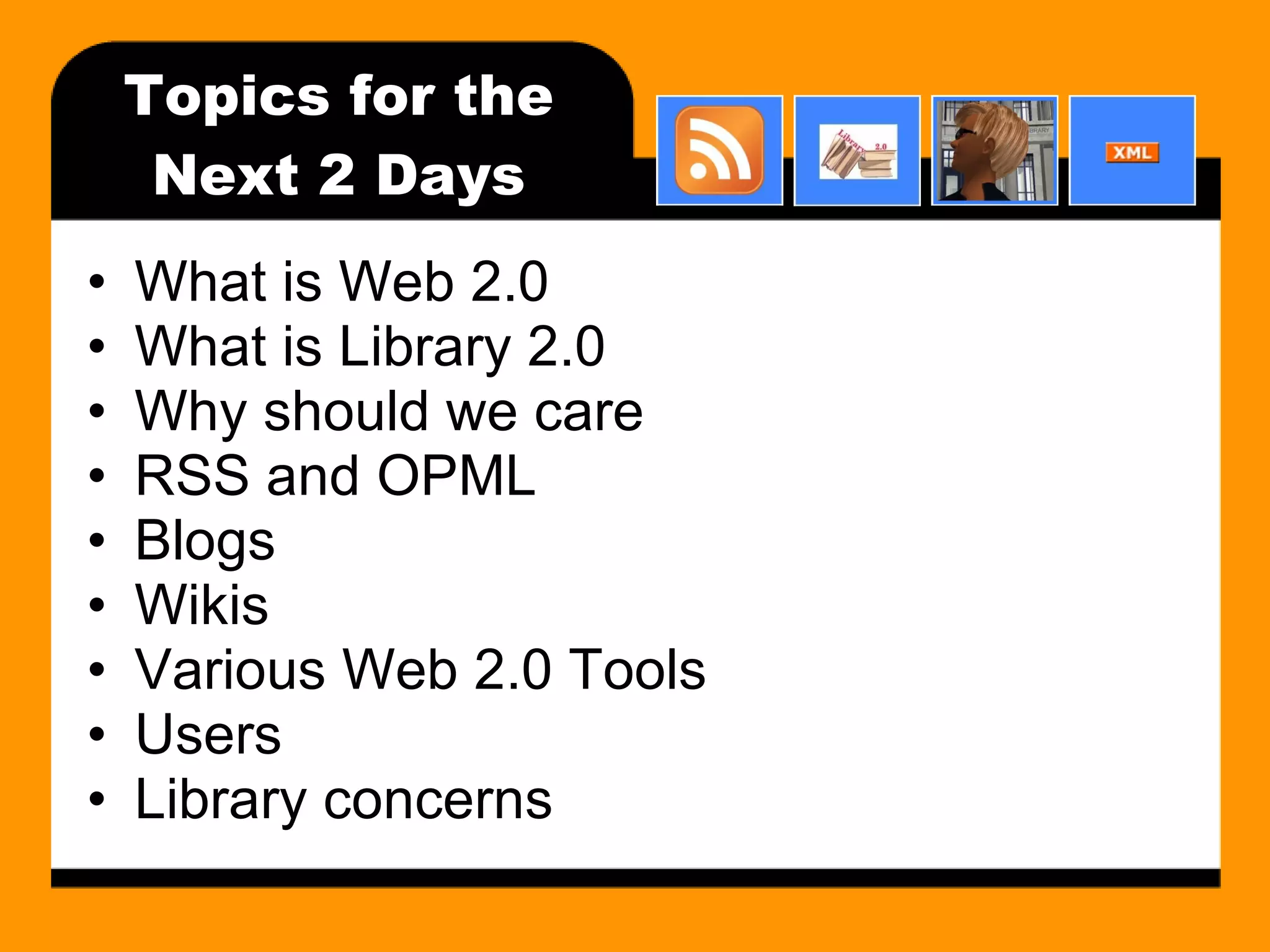 Topics for the Next 2 Days What is Web 2.0 What is Library 2.0 Why should we care RSS and OPML Blogs Wikis Various Web 2.0 Tools Users Library concerns 