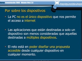 Por sobre los dispositivos La PC  no es el único dispositivo  que nos permite el acceso a  internet Las aplicaciones que están destinadas a solo un dispositivo son menos consideradas que aquellas destinadas a  múltiples dispositivos .  El reto está en  poder diseñar una propuesta accesible  desde cualquier dispositivo en cualquier momento. 