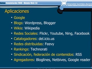 Aplicaciones Google Blogs : Wordpress, Blogger Wikis : Wikipedia Redes Sociales : Flickr, Youtube, Ning, Facebook Catalogadores : del.icio.us Redes distribuidas : Feevy Rankings : Technorati Sindicación, federación de contenidos : RSS Agregadores : Bloglines, Netbives, Google reader 