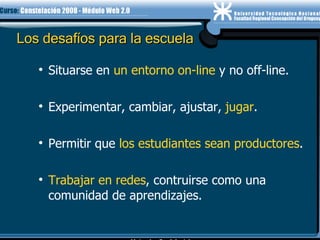 Los desafíos para la escuela Situarse en  un entorno on-line  y no off-line. Experimentar, cambiar, ajustar,  jugar . Permitir que  los estudiantes sean productores . Trabajar en redes , contruirse como una comunidad de aprendizajes. 