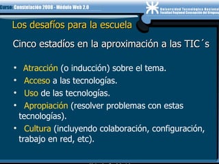 Los desafíos para la escuela Atracción  (o inducción) sobre el tema. Acceso  a las tecnologías. Uso  de las tecnologías. Apropiación  (resolver problemas con estas tecnologías). Cultura  (incluyendo colaboración, configuración, trabajo en red, etc). Cinco estadíos en la aproximación a las TIC´s 