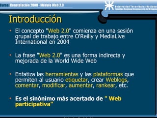 Introducción El concepto " Web 2.0 " comienza en una sesión grupal de trabajo entre O'Reilly y MediaLive International en 2004 La frase " Web 2.0 " es una forma indirecta y mejorada de la World Wide Web  Enfatiza las  herramientas  y las  plataformas  que permiten al usuario  etiquetar , crear  Weblogs ,  comentar ,  modificar ,  aumentar ,  rankear , etc. Es el sinónimo más acertado de  " Web participativa"  