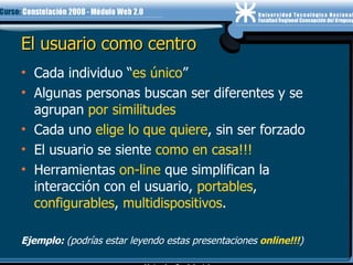 El usuario como centro Cada individuo “ es único ” Algunas personas buscan ser diferentes y se agrupan  por similitudes Cada uno  elige lo que quiere , sin ser forzado El usuario se siente  como en casa!!! Herramientas  on-line  que simplifican la interacción con el usuario,  portables ,  configurables ,  multidispositivos . Ejemplo:  (podrías estar leyendo estas presentaciones   online!!! )‏ 