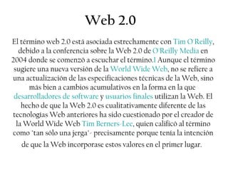 Web 2.0 El término web 2.0 está asociada estrechamente con  Tim O'Reilly , debido a la conferencia sobre la Web 2.0 de  O'Reilly Media  en 2004 donde se comenzó a escuchar el término. 1  Aunque el término sugiere una nueva versión de la  World Wide Web , no se refiere a una actualización de las especificaciones técnicas de la Web, sino más bien a cambios acumulativos en la forma en la que  desarrolladores de software  y  usuarios finales  utilizan la Web. El hecho de que la Web 2.0 es cualitativamente diferente de las tecnologías Web anteriores ha sido cuestionado por el creador de la World Wide Web  Tim Berners-Lee , quien calificó al término como &quot;tan sólo una jerga&quot;- precisamente porque tenía la intención de que la Web incorporase estos valores en el primer lugar.   