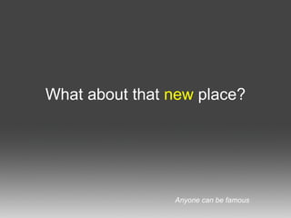 What about that  new  place? Anyone can be famous 