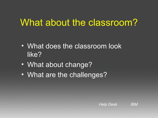 What about the classroom? What does the classroom look like? What about change?  What are the challenges? Help Desk IBM 