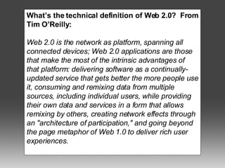 What’s the technical definition of Web 2.0?  From Tim O’Reilly: Web 2.0 is the network as platform, spanning all connected devices; Web 2.0 applications are those that make the most of the intrinsic advantages of that platform: delivering software as a continually-updated service that gets better the more people use it, consuming and remixing data from multiple sources, including individual users, while providing their own data and services in a form that allows remixing by others, creating network effects through an "architecture of participation," and going beyond the page metaphor of Web 1.0 to deliver rich user experiences. 