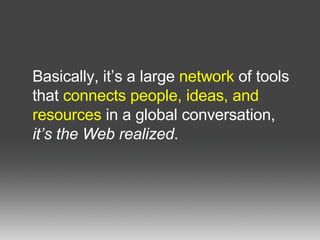 Basically, it’s a large  network  of tools that  connects people, ideas, and resources  in a global conversation,  it’s the Web realized .  
