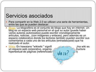 Servicios asociadosPara compartir en la Web 2.0 se utilizan una serie de herramientas, entre las que se pueden destacar:Blogs: La blogosfera es el conjunto de blogs que hay en internet. Un blog es un espacio web personal en el que su autor (puede haber varios autores autorizados) puede escribir cronológicamente artículos, noticias...(con imágenes y enlaces), pero además es un espacio colaborativo donde los lectores también pueden escribir sus comentarios a cada uno de los artículos (entradas/post) que ha realizado el autor.Wikis: En hawaiano "wikiwiki " significa: rápido, informal. Una wiki es un espacio web corporativo, organizado mediante una estructura hipertextual de páginas (referenciadas en un menú lateral)