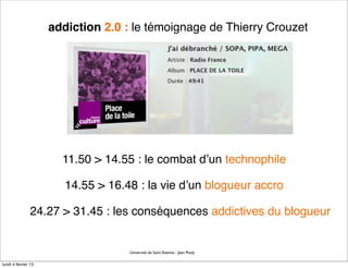 addiction 2.0 : le témoignage de Thierry Crouzet




                       11.50 > 14.55 : le combat d’un technophile

                        14.55 > 16.48 : la vie d’un blogueur accro

                24.27 > 31.45 : les conséquences addictives du blogueur


                                    Université de Saint Etienne - Jean Pouly

lundi 4 février 13
 