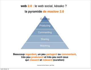 web 2.0 : le web social, késako ?
                              la pyramide de maslow 2.0




                     Beaucoup regardent, un peu partagent ou commentent,
                           très peu produisent et très peu sont ceux
                               qui classent et indexent (curation)

                                        Université de Saint Etienne - Jean Pouly


lundi 4 février 13
 