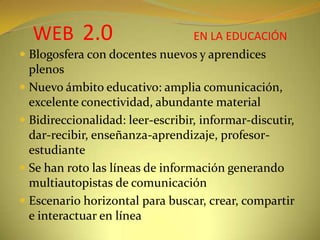WEB2.0EN LA EDUCACIÓNBlogosfera con docentes nuevos y aprendices plenosNuevo ámbito educativo: amplia comunicación, excelente conectividad, abundante materialBidireccionalidad: leer-escribir, informar-discutir, dar-recibir, enseñanza-aprendizaje, profesor-estudianteSe han roto las líneas de información generando multiautopistas de comunicaciónEscenario horizontal para buscar, crear, compartir e interactuar en línea
