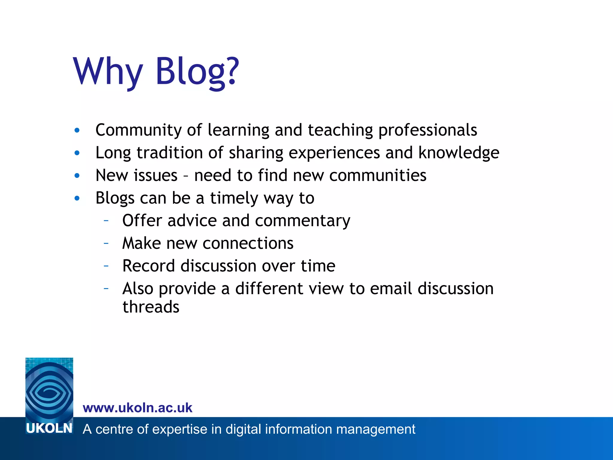 Why Blog? Community of learning and teaching professionals Long tradition of sharing experiences and knowledge New issues – need to find new communities Blogs can be a timely way to Offer advice and commentary Make new connections Record discussion over time Also provide a different view to email discussion threads 