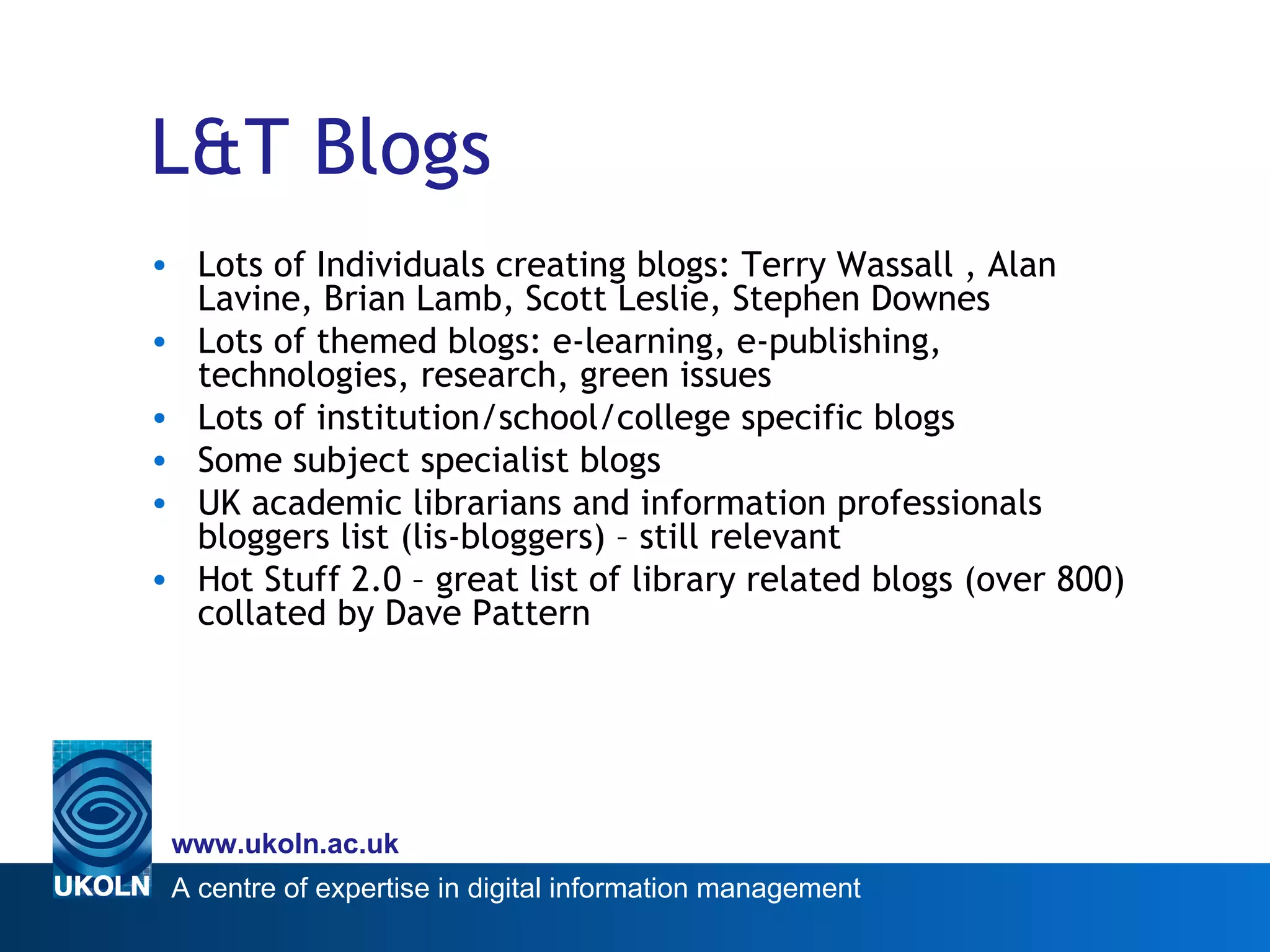 L&T Blogs Lots of Individuals creating blogs: Terry Wassall , Alan Lavine, Brian Lamb, Scott Leslie, Stephen Downes  Lots of themed blogs: e-learning, e-publishing, technologies, research, green issues Lots of institution/school/college specific blogs Some subject specialist blogs UK academic librarians and information professionals  bloggers list (lis-bloggers) – still relevant Hot Stuff 2.0 – great list of library related blogs (over 800) collated by Dave Pattern 