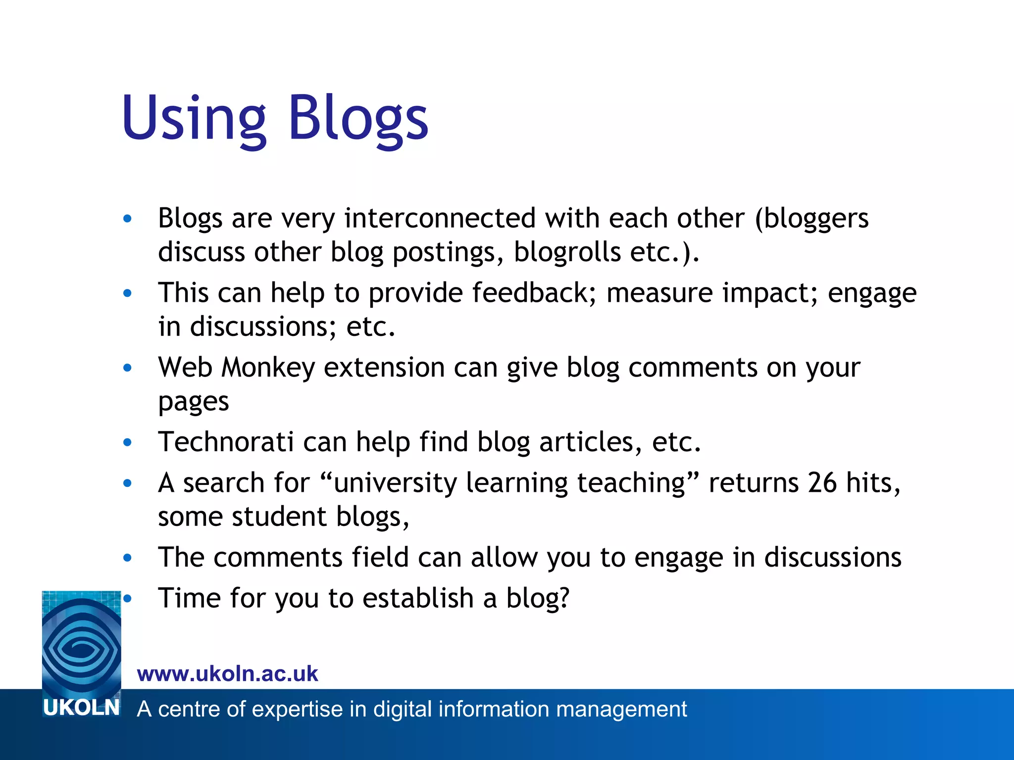 Using Blogs Blogs are very interconnected with each other (bloggers discuss other blog postings, blogrolls etc.). This can help to provide feedback; measure impact; engage in discussions; etc. Web Monkey extension can give blog comments on your pages Technorati can help find blog articles, etc. A search for “university learning teaching” returns 26 hits, some student blogs,  The comments field can allow you to engage in discussions Time for you to establish a blog? 