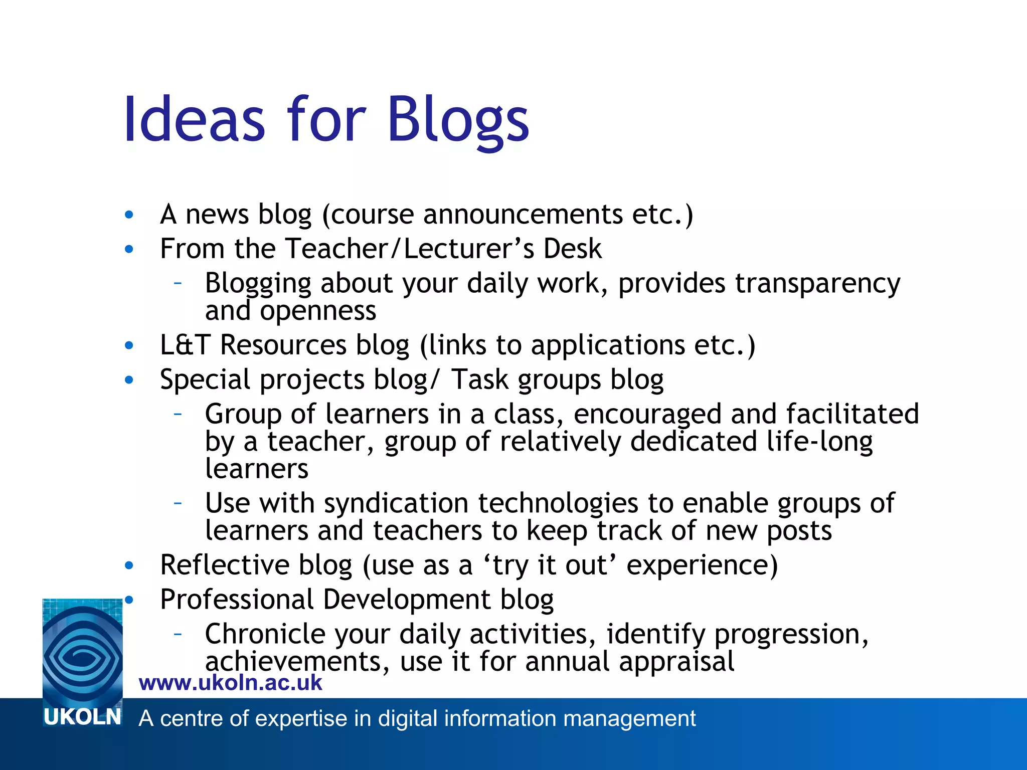 Ideas for Blogs A news blog (course announcements etc.) From the Teacher/Lecturer’s Desk Blogging about your daily work, provides transparency and openness  L&T Resources blog (links to applications etc.) Special projects blog/ Task groups blog Group of learners in a class, encouraged and facilitated by a teacher, group of relatively dedicated life-long learners Use with syndication technologies to enable groups of learners and teachers to keep track of new posts Reflective blog (use as a ‘try it out’ experience) Professional Development blog Chronicle your daily activities, identify progression, achievements, use it for annual appraisal 