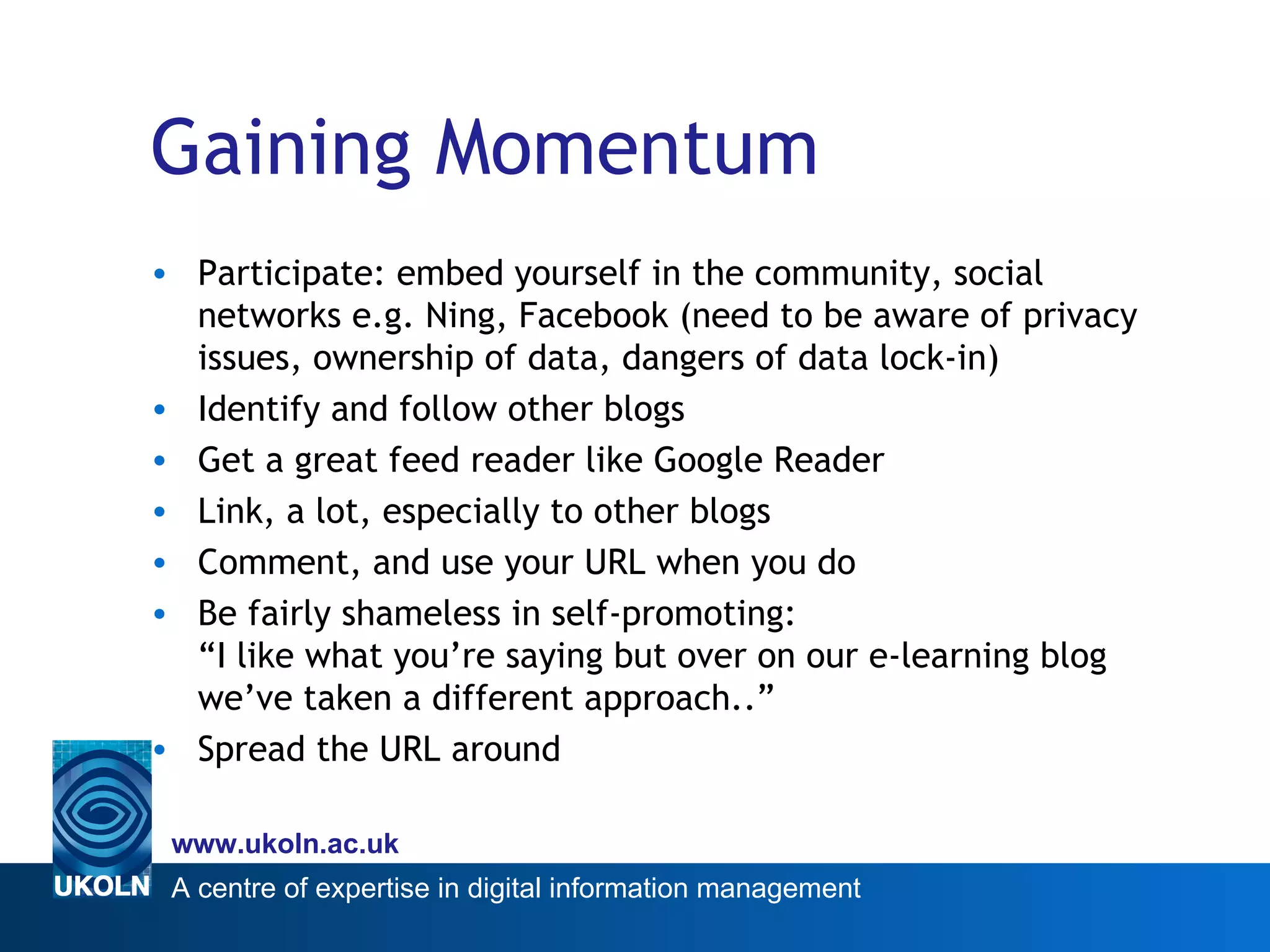 Gaining Momentum Participate: embed yourself in the community, social networks e.g. Ning, Facebook (need to be aware of privacy issues, ownership of data, dangers of data lock-in) Identify and follow other blogs Get a great feed reader like Google Reader Link, a lot, especially to other blogs Comment, and use your URL when you do Be fairly shameless in self-promoting: “I like what you’re saying but over on our e-learning blog we’ve taken a different approach..” Spread the URL around 