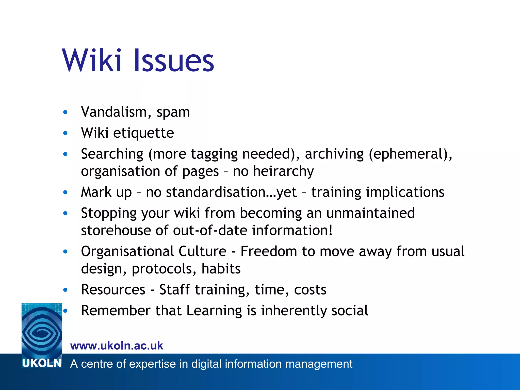 Wiki Issues Vandalism, spam Wiki etiquette Searching (more tagging needed), archiving (ephemeral), organisation of pages – no heirarchy Mark up – no standardisation…yet – training implications Stopping your wiki from becoming an unmaintained storehouse of out-of-date information! Organisational Culture - Freedom to move away from usual design, protocols, habits Resources - Staff training, time, costs Remember that Learning is inherently social 