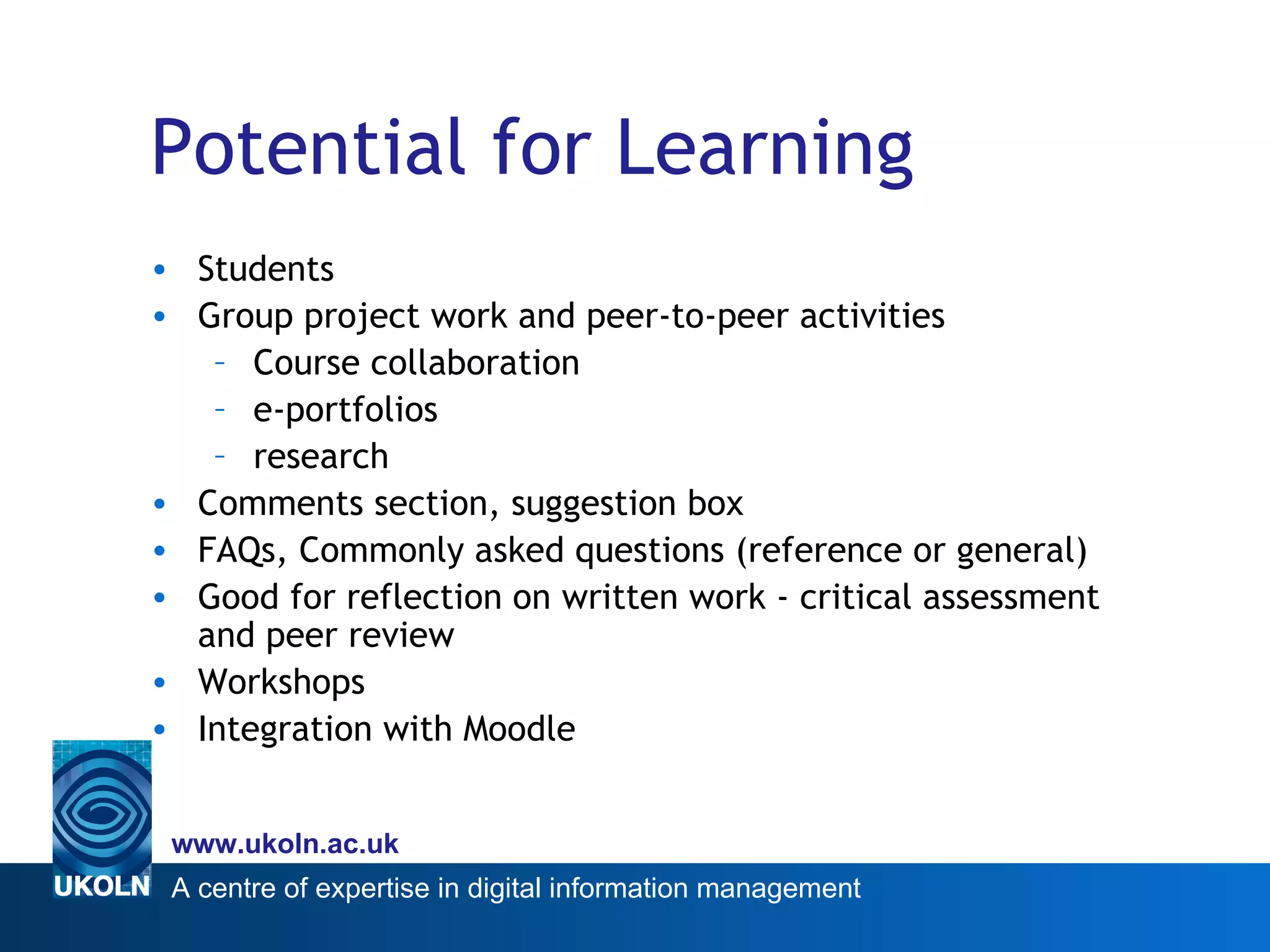 Potential for Learning Students  Group project work and peer-to-peer activities Course collaboration e-portfolios research Comments section, suggestion box FAQs, Commonly asked questions (reference or general) Good for reflection on written work -  critical assessment and peer review Workshops Integration with Moodle 