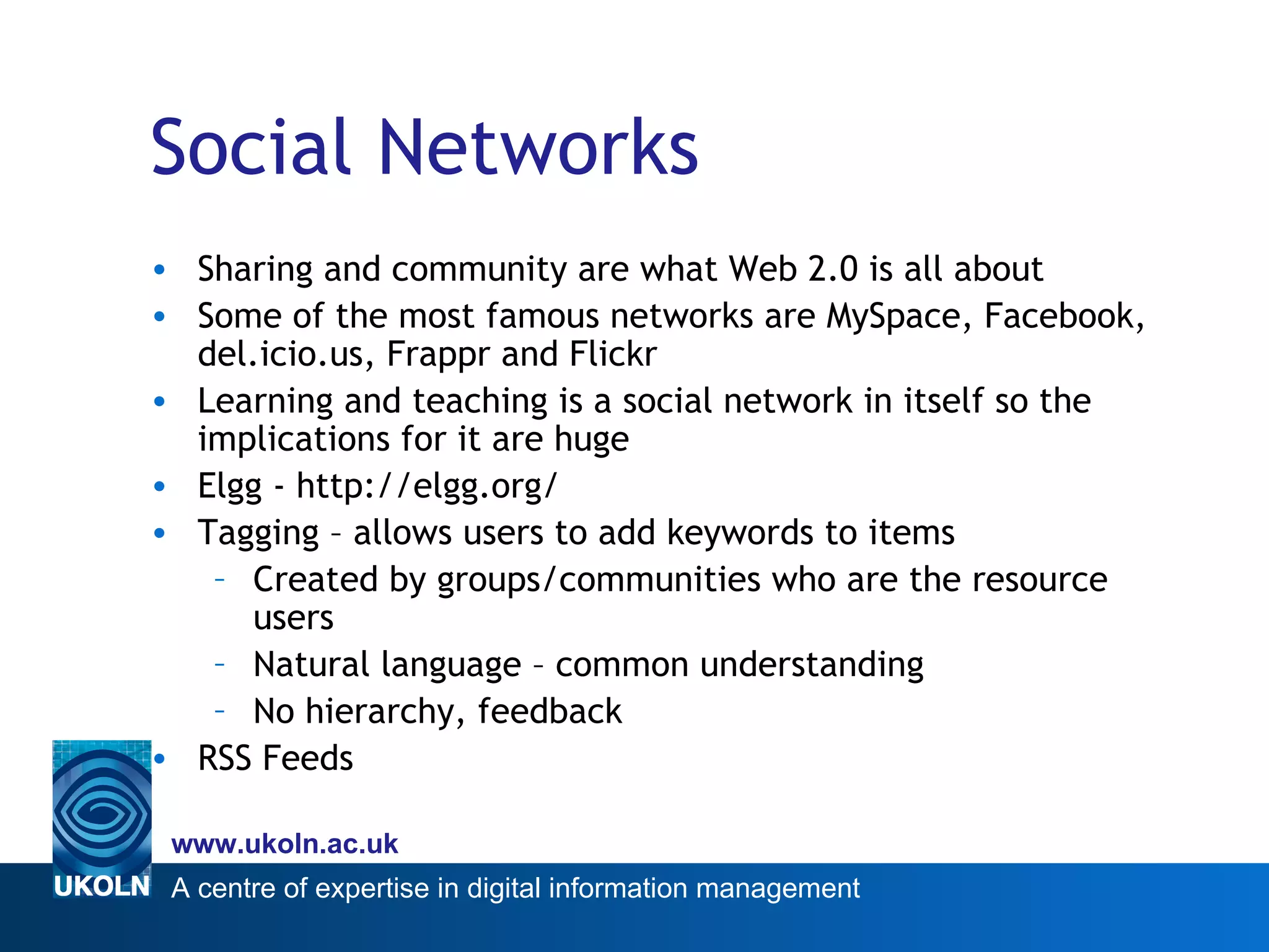 Social Networks Sharing and community are what Web 2.0 is all about Some of the most famous networks are MySpace, Facebook, del.icio.us, Frappr and Flickr Learning and teaching is a social network in itself so the implications for it are huge Elgg - http://elgg.org/ Tagging – allows users to add keywords to items Created by groups/communities who are the resource users Natural language – common understanding No hierarchy, feedback RSS Feeds 