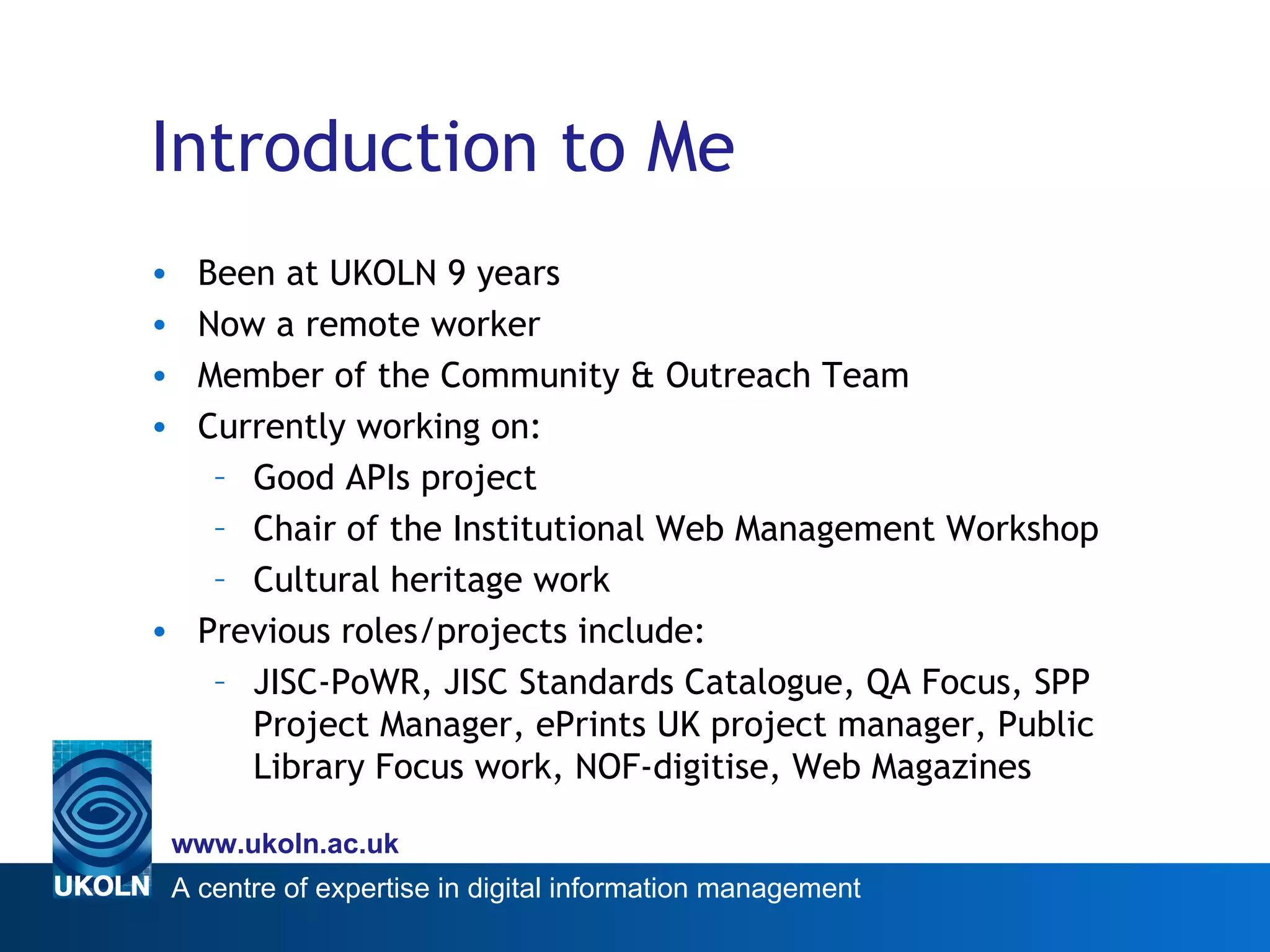 Introduction to Me Been at UKOLN 9 years Now a remote worker Member of the Community & Outreach Team Currently working on: Good APIs project Chair of the Institutional Web Management Workshop  Cultural heritage work Previous roles/projects include: JISC-PoWR, JISC Standards Catalogue, QA Focus, SPP Project Manager, ePrints UK project manager, Public Library Focus work, NOF-digitise, Web Magazines 