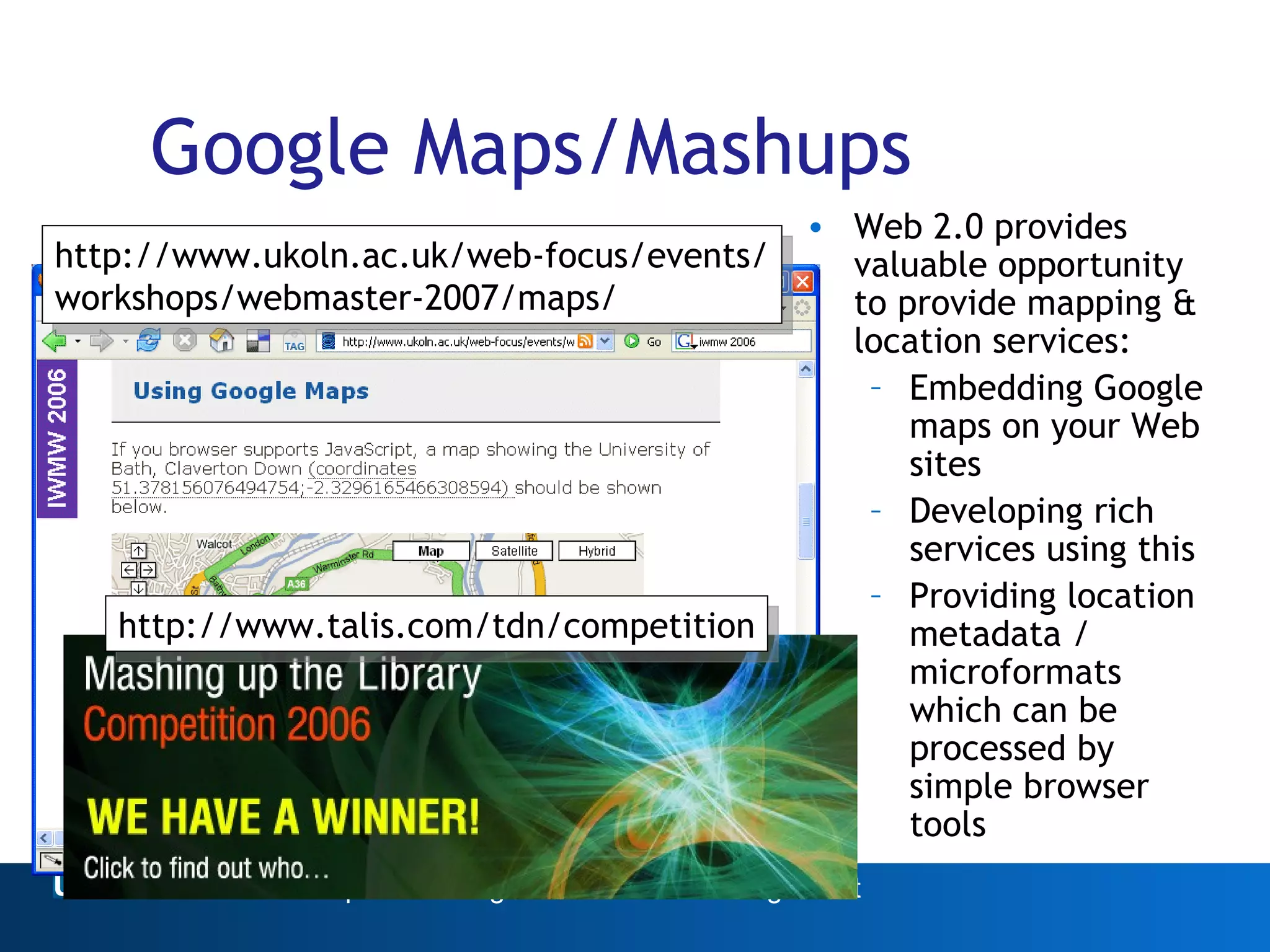 Google Maps/Mashups Web 2.0 provides valuable opportunity to provide mapping & location services: Embedding Google maps on your Web sites Developing rich services using this Providing location metadata / microformats which can be processed by simple browser tools Web 2.0 http://www.ukoln.ac.uk/web-focus/events/ workshops/webmaster-2007/maps/ http://www.talis.com/tdn/competition 