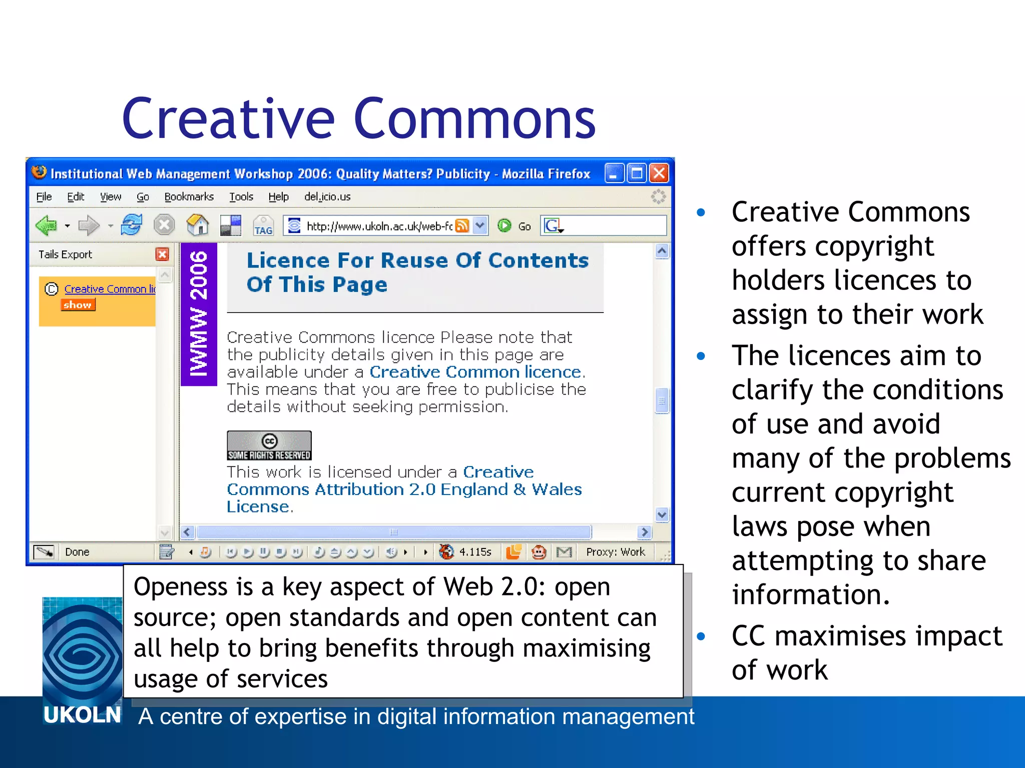 Creative Commons Creative Commons offers copyright holders licences to assign to their work The licences aim to clarify the conditions of use and avoid many of the problems current copyright laws pose when attempting to share information.  CC maximises impact of work Web 2.0 Openess is a key aspect of Web 2.0: open source; open standards and open content can all help to bring benefits through maximising usage of services 