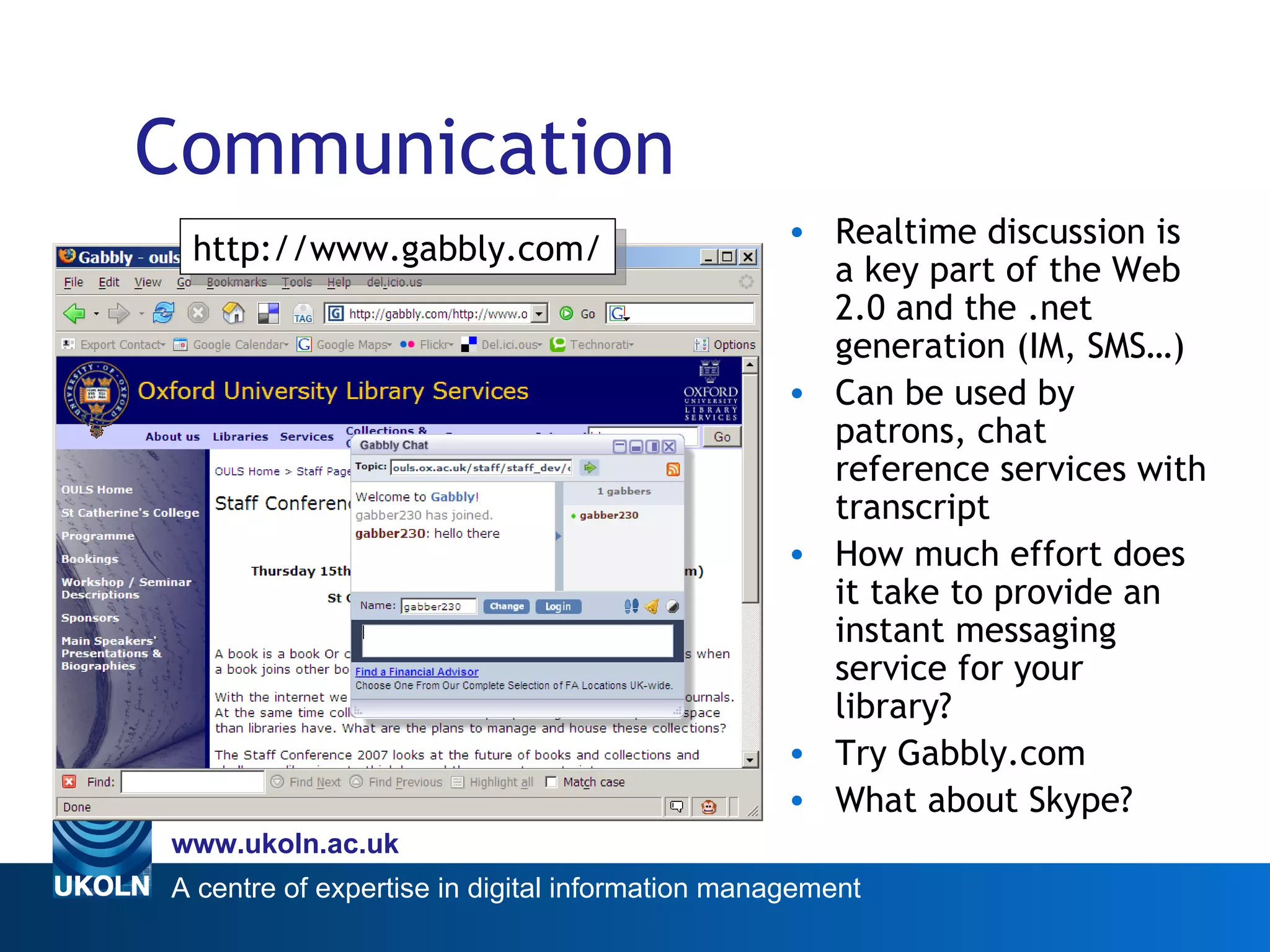 Communication Realtime discussion is a key part of the Web 2.0 and the .net generation (IM, SMS…) Can be used by patrons, chat reference services with transcript How much effort does it take to provide an instant messaging service for your library? Try Gabbly.com What about Skype? Web 2.0 http://www.gabbly.com/ 