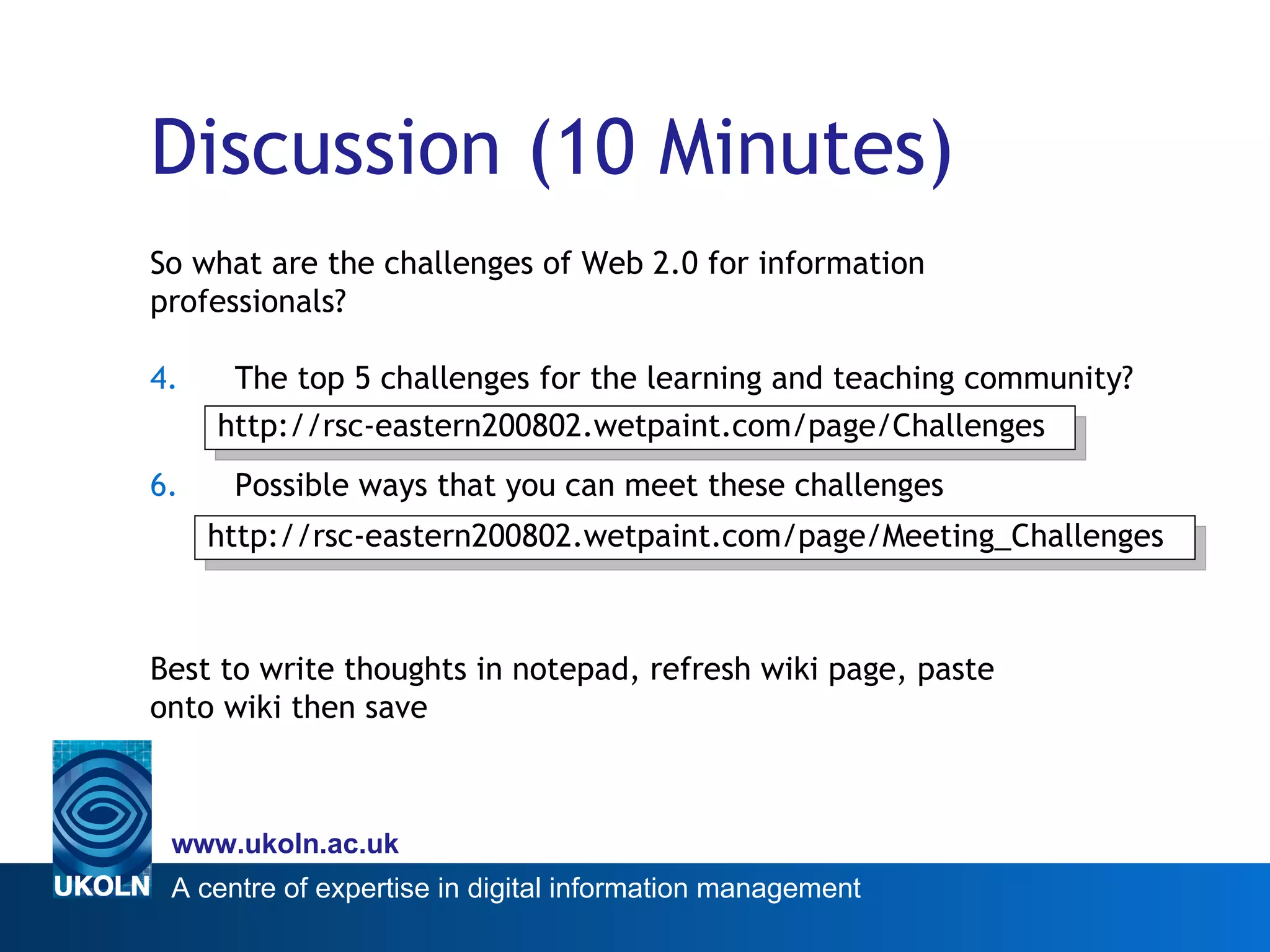 Discussion (10 Minutes) So what are the challenges of Web 2.0 for information  professionals? The top 5 challenges for the learning and teaching community? Possible ways that you can meet these challenges Best to write thoughts in notepad, refresh wiki page, paste  onto wiki then save http://rsc-eastern200802.wetpaint.com/page/Challenges http://rsc-eastern200802.wetpaint.com/page/Meeting_Challenges 