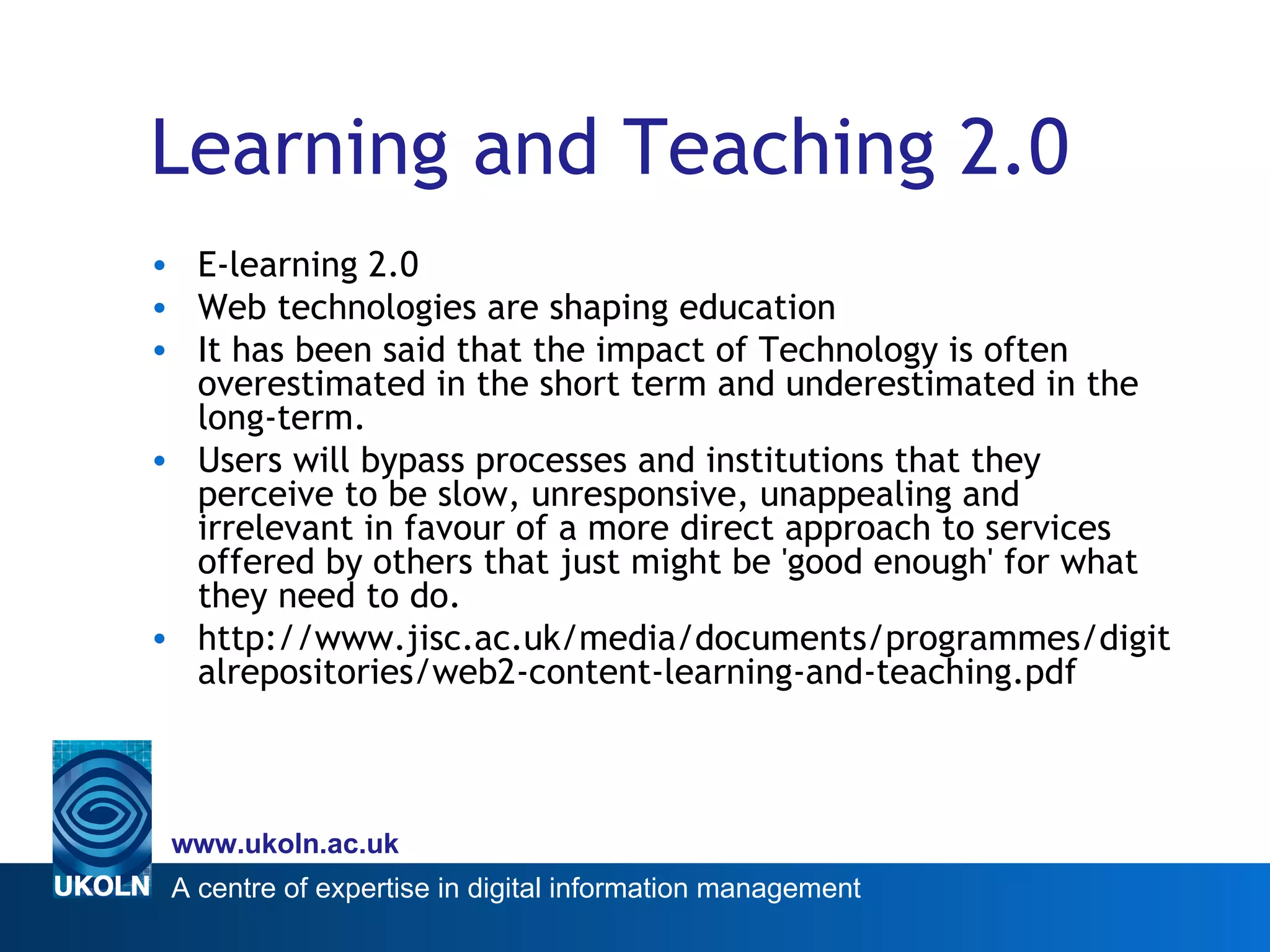 Learning and Teaching 2.0 E-learning 2.0 Web technologies are shaping education It has been said that the impact of Technology is often overestimated in the short term and underestimated in the long-term.  Users will bypass processes and institutions that they perceive to be slow, unresponsive, unappealing and irrelevant in favour of a more direct approach to services offered by others that just might be 'good enough' for what they need to do. http://www.jisc.ac.uk/media/documents/programmes/digitalrepositories/web2-content-learning-and-teaching.pdf 