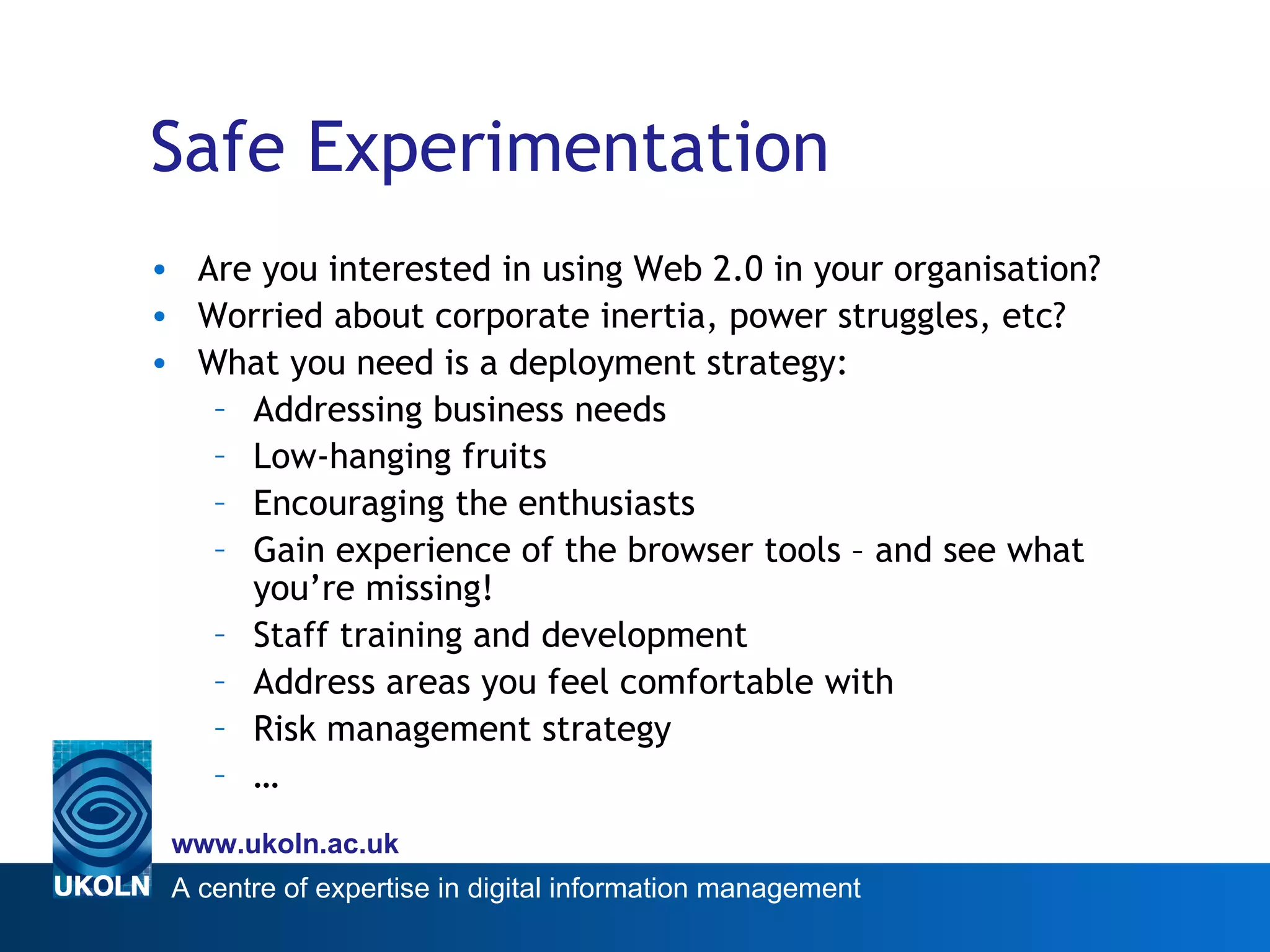Safe Experimentation Are you interested in using Web 2.0 in your organisation? Worried about corporate inertia, power struggles, etc? What you need is a deployment strategy: Addressing business needs Low-hanging fruits Encouraging the enthusiasts Gain experience of the browser tools – and see what you’re missing! Staff training and development Address areas you feel comfortable with Risk management strategy …  
