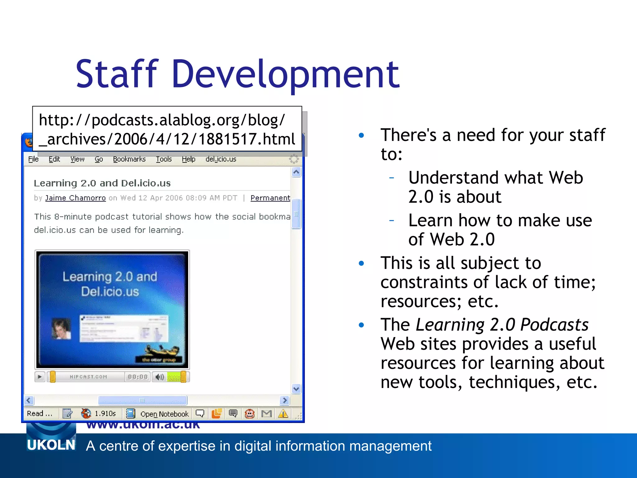Staff Development There's a need for your staff to: Understand what Web 2.0 is about Learn how to make use of Web 2.0 This is all subject to constraints of lack of time; resources; etc. The  Learning 2.0 Podcasts   Web sites provides a useful resources for learning about new tools, techniques, etc. Deployment Challenges http://podcasts.alablog.org/blog/ _archives/2006/4/12/1881517.html 